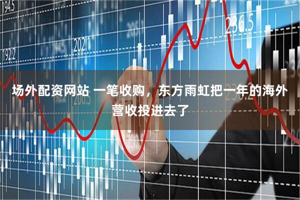 场外配资网站 一笔收购，东方雨虹把一年的海外营收投进去了