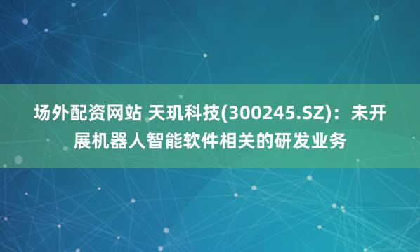 场外配资网站 天玑科技(300245.SZ)：未开展机器人智能软件相关的研发业务