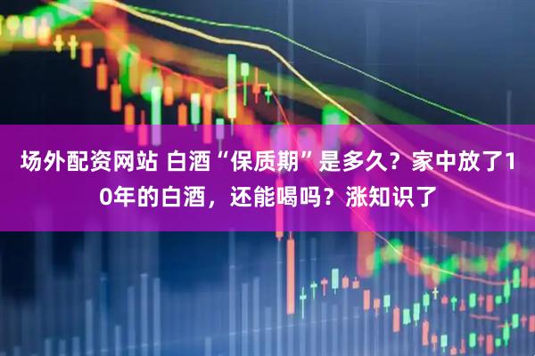 场外配资网站 白酒“保质期”是多久？家中放了10年的白酒，还能喝吗？涨知识了