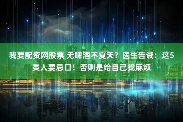 我要配资网股票 无啤酒不夏天？医生告诫：这5类人要忌口！否则是给自己找麻烦