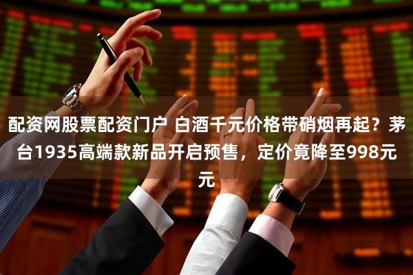 配资网股票配资门户 白酒千元价格带硝烟再起？茅台1935高端款新品开启预售，定价竟降至998元