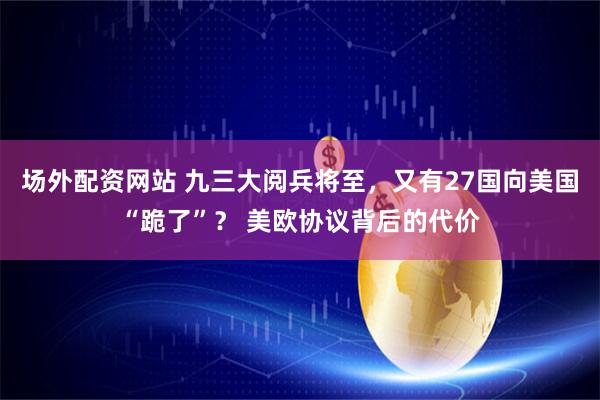 场外配资网站 九三大阅兵将至，又有27国向美国“跪了”？ 美欧协议背后的代价