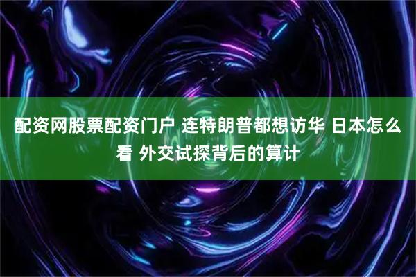 配资网股票配资门户 连特朗普都想访华 日本怎么看 外交试探背后的算计