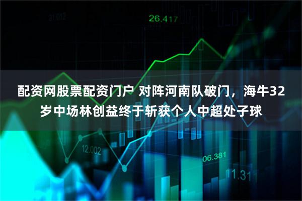 配资网股票配资门户 对阵河南队破门，海牛32岁中场林创益终于斩获个人中超处子球