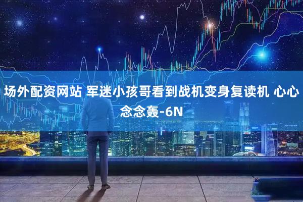 场外配资网站 军迷小孩哥看到战机变身复读机 心心念念轰-6N