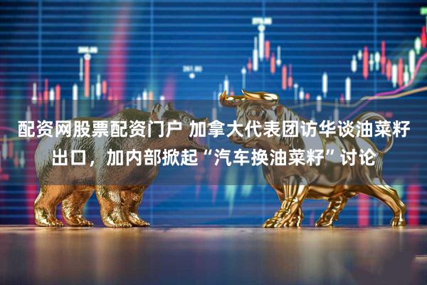 配资网股票配资门户 加拿大代表团访华谈油菜籽出口，加内部掀起“汽车换油菜籽”讨论