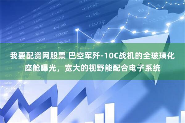 我要配资网股票 巴空军歼-10C战机的全玻璃化座舱曝光，宽大的视野能配合电子系统