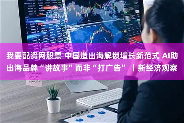 我要配资网股票 中国造出海解锁增长新范式 AI助出海品牌“讲故事”而非“打广告” 丨新经济观察