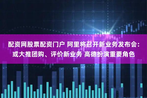 配资网股票配资门户 阿里将召开新业务发布会：或大推团购、评价新业务 高德扮演重要角色