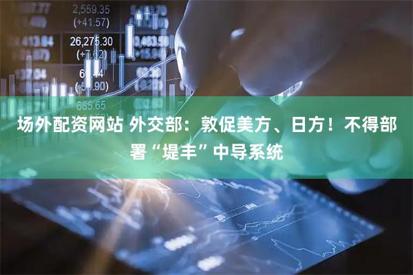 场外配资网站 外交部：敦促美方、日方！不得部署“堤丰”中导系统