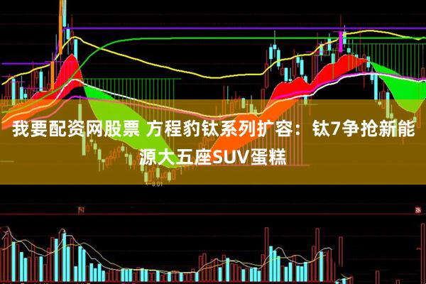 我要配资网股票 方程豹钛系列扩容：钛7争抢新能源大五座SUV蛋糕