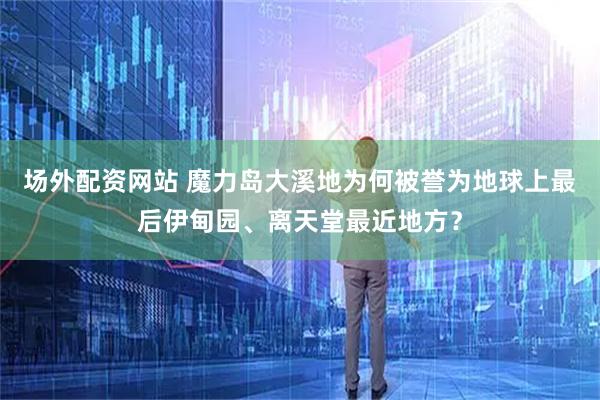 场外配资网站 魔力岛大溪地为何被誉为地球上最后伊甸园、离天堂最近地方？