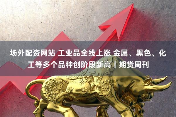 场外配资网站 工业品全线上涨 金属、黑色、化工等多个品种创阶段新高｜期货周刊