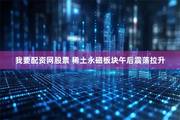 我要配资网股票 稀土永磁板块午后震荡拉升