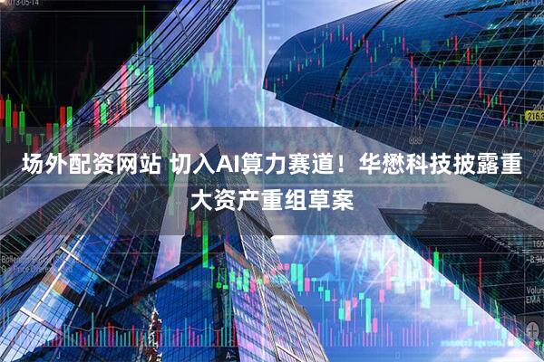 场外配资网站 切入AI算力赛道！华懋科技披露重大资产重组草案