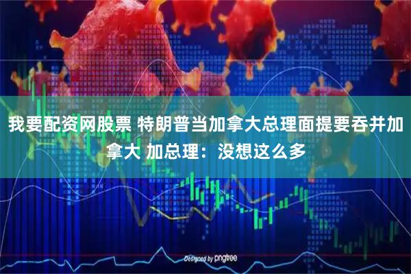 我要配资网股票 特朗普当加拿大总理面提要吞并加拿大 加总理：没想这么多