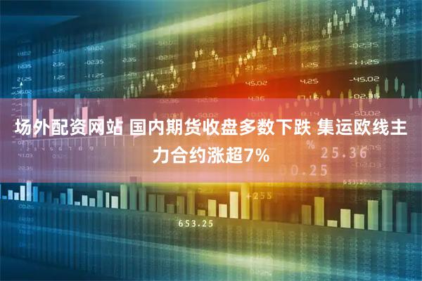 场外配资网站 国内期货收盘多数下跌 集运欧线主力合约涨超7%