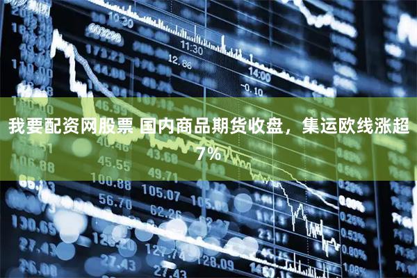 我要配资网股票 国内商品期货收盘，集运欧线涨超7%