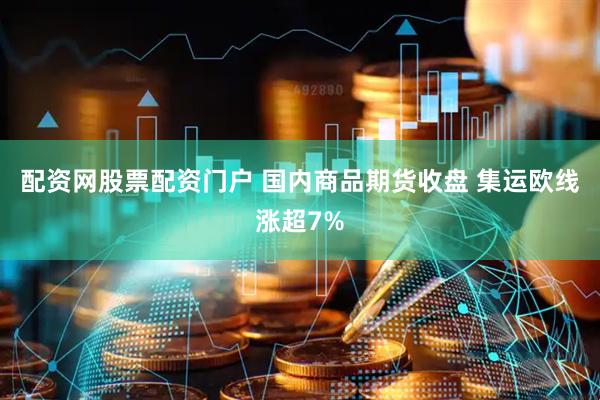 配资网股票配资门户 国内商品期货收盘 集运欧线涨超7%