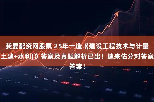 我要配资网股票 25年一造《建设工程技术与计量(土建+水利)》答案及真题解析已出！速来估分对答案！