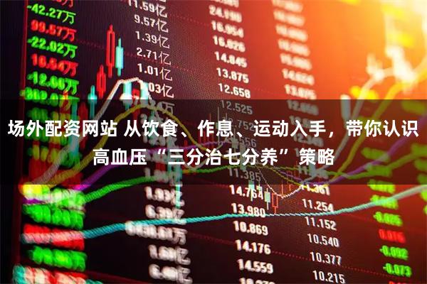 场外配资网站 从饮食、作息、运动入手,带你认识高血压 “三分治七分养” 策略