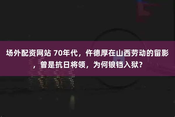 场外配资网站 70年代，仵德厚在山西劳动的留影，曾是抗日将领，为何锒铛入狱？