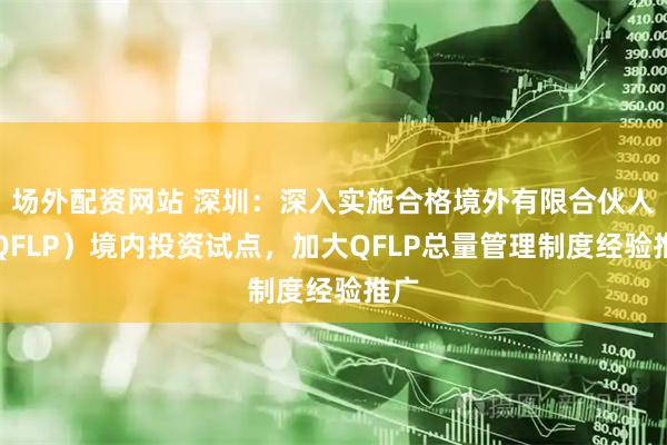 场外配资网站 深圳：深入实施合格境外有限合伙人（QFLP）境内投资试点，加大QFLP总量管理制度经验推广