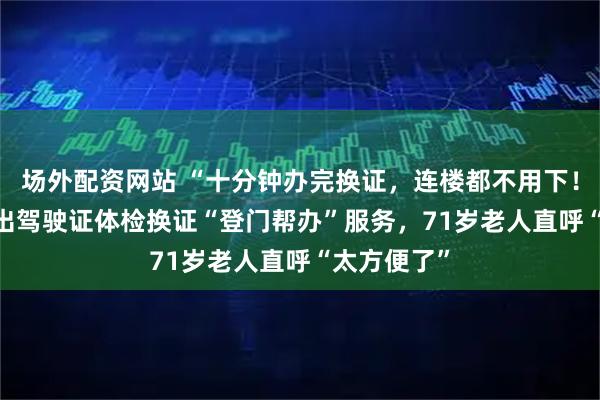 场外配资网站 “十分钟办完换证，连楼都不用下！”  济南推出驾驶证体检换证“登门帮办”服务，71岁老人直呼“太方便了”
