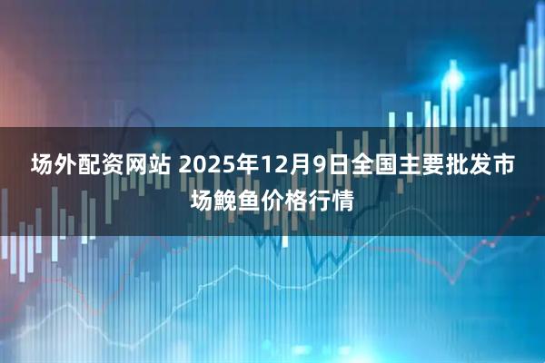 场外配资网站 2025年12月9日全国主要批发市场鮸鱼价格行情