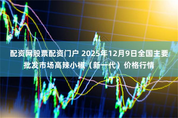 配资网股票配资门户 2025年12月9日全国主要批发市场高辣小椒（新一代）价格行情
