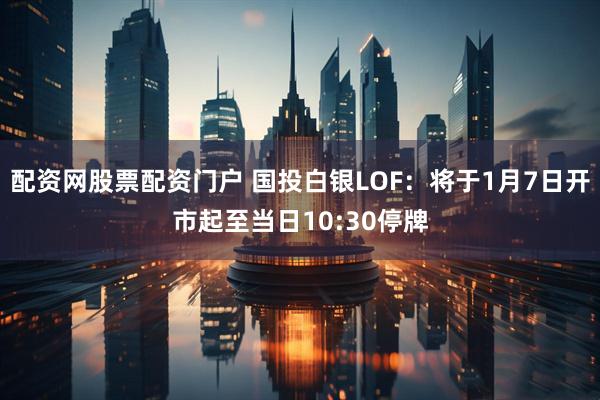 配资网股票配资门户 国投白银LOF：将于1月7日开市起至当日10:30停牌
