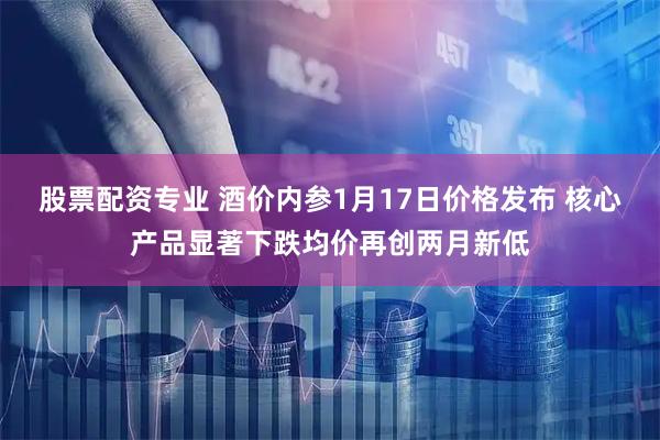 股票配资专业 酒价内参1月17日价格发布 核心产品显著下跌均价再创两月新低