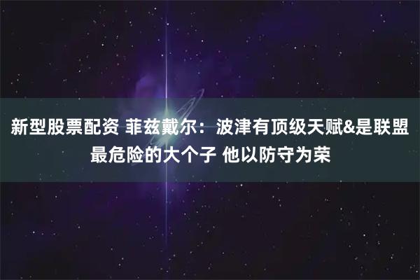 新型股票配资 菲兹戴尔：波津有顶级天赋&是联盟最危险的大个子 他以防守为荣