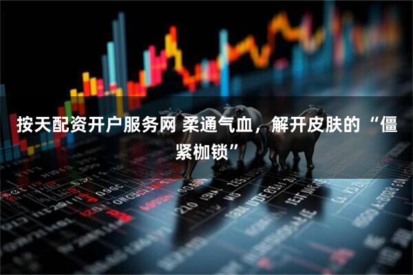 按天配资开户服务网 柔通气血，解开皮肤的 “僵紧枷锁”
