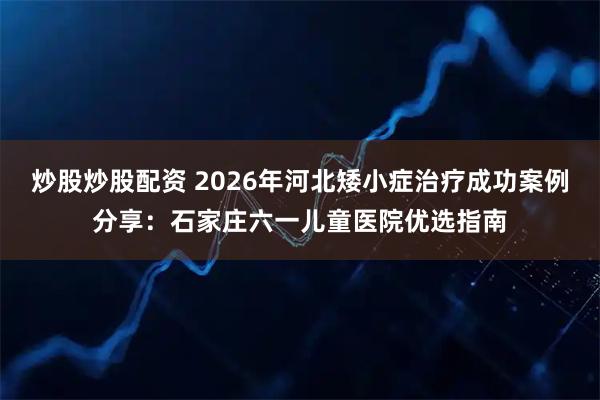 炒股炒股配资 2026年河北矮小症治疗成功案例分享：石家庄六一儿童医院优选指南