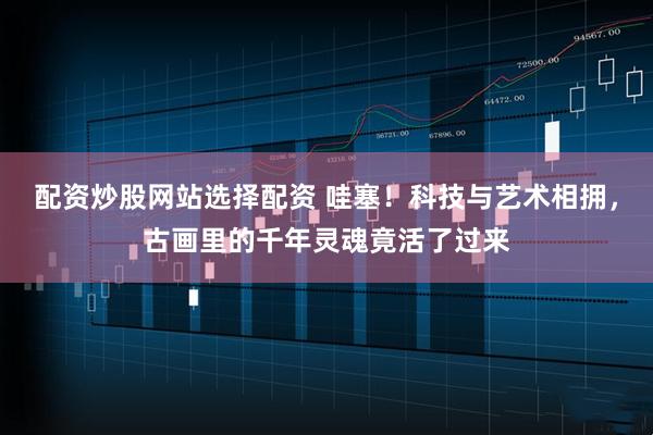 配资炒股网站选择配资 哇塞！科技与艺术相拥，古画里的千年灵魂竟活了过来
