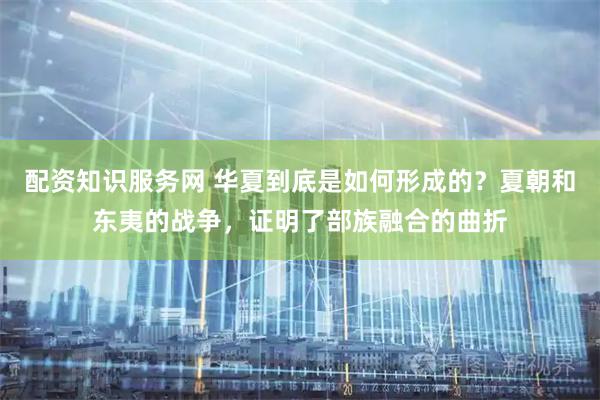 配资知识服务网 华夏到底是如何形成的？夏朝和东夷的战争，证明了部族融合的曲折