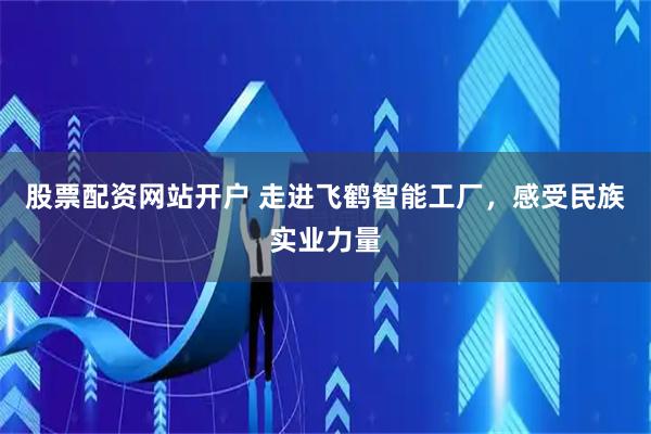 股票配资网站开户 走进飞鹤智能工厂，感受民族实业力量
