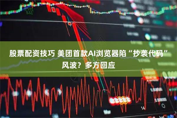 股票配资技巧 美团首款AI浏览器陷“抄袭代码”风波？多方回应