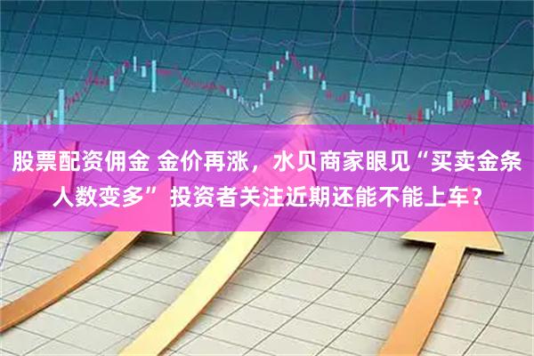 股票配资佣金 金价再涨，水贝商家眼见“买卖金条人数变多” 投资者关注近期还能不能上车？