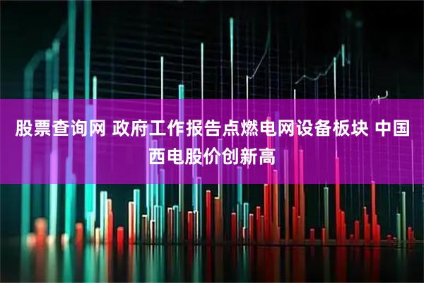 股票查询网 政府工作报告点燃电网设备板块 中国西电股价创新高