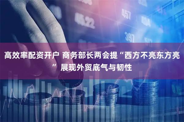高效率配资开户 商务部长两会提“西方不亮东方亮” 展现外贸底气与韧性