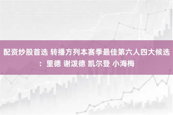 配资炒股首选 转播方列本赛季最佳第六人四大候选：里德 谢泼德 凯尔登 小海梅