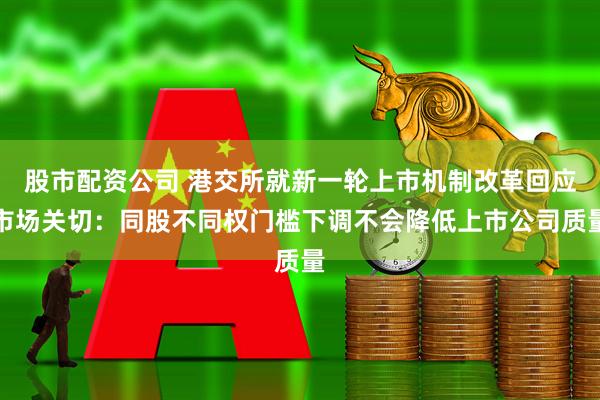 股市配资公司 港交所就新一轮上市机制改革回应市场关切:同股不同权门槛下调不会降低上市公司质量