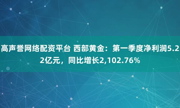 高声誉网络配资平台 西部黄金：第一季度净利润5.22亿元，同比增长2,102.76%