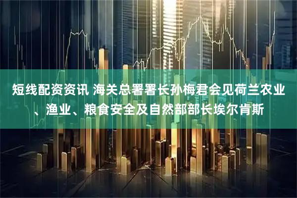 短线配资资讯 海关总署署长孙梅君会见荷兰农业、渔业、粮食安全及自然部部长埃尔肯斯