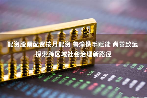 配资股票配资按月配资 鲁渝携手赋能 尚善致远 探索跨区域社会治理新路径