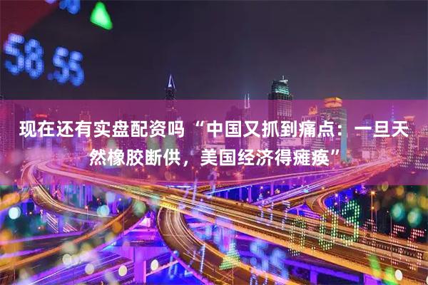 现在还有实盘配资吗 “中国又抓到痛点：一旦天然橡胶断供，美国经济得瘫痪”