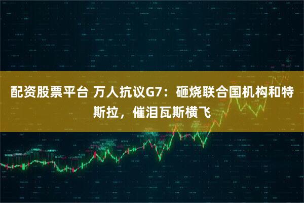 配资股票平台 万人抗议G7：砸烧联合国机构和特斯拉，催泪瓦斯横飞
