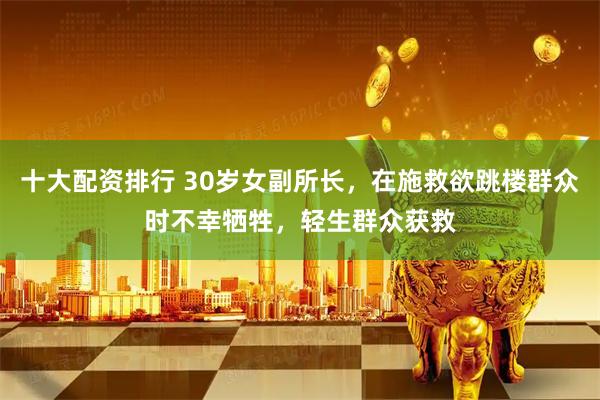 十大配资排行 30岁女副所长，在施救欲跳楼群众时不幸牺牲，轻生群众获救